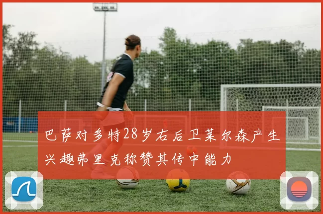 巴萨对多特28岁右后卫莱尔森产生兴趣弗里克称赞其传中能力