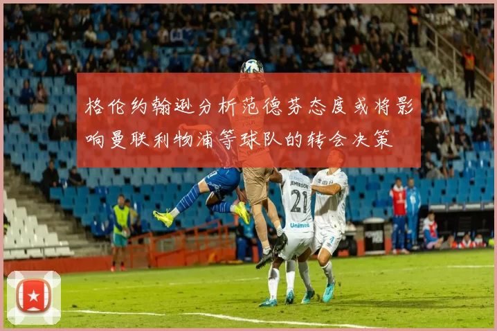 格伦约翰逊分析范德芬态度或将影响曼联利物浦等球队的转会决策